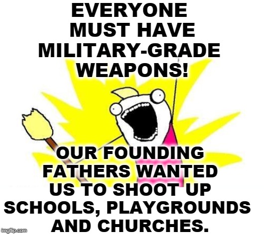 What's more important, people or hardware? HARDWARE! The Declaration of Independence and the Constitution are about HARDWARE! | EVERYONE 
MUST HAVE MILITARY-GRADE 
WEAPONS! OUR FOUNDING FATHERS WANTED US TO SHOOT UP SCHOOLS, PLAYGROUNDS 
AND CHURCHES. | image tagged in memes,x all the y,gun control,second amendment,children,funeral | made w/ Imgflip meme maker