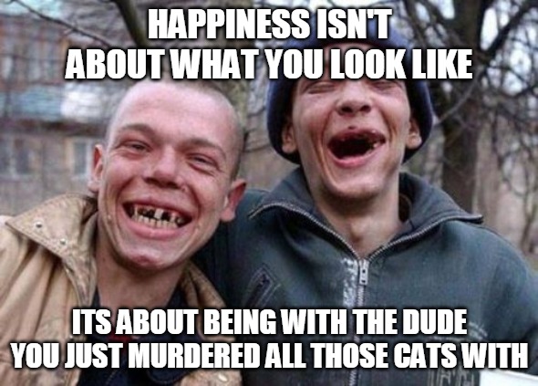 Ugly Twins Meme | HAPPINESS ISN'T ABOUT WHAT YOU LOOK LIKE; ITS ABOUT BEING WITH THE DUDE YOU JUST MURDERED ALL THOSE CATS WITH | image tagged in memes,ugly twins | made w/ Imgflip meme maker