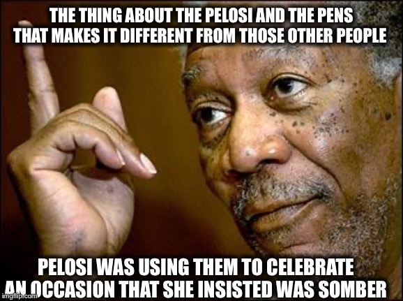 This Morgan Freeman | THE THING ABOUT THE PELOSI AND THE PENS THAT MAKES IT DIFFERENT FROM THOSE OTHER PEOPLE PELOSI WAS USING THEM TO CELEBRATE AN OCCASION THAT  | image tagged in this morgan freeman | made w/ Imgflip meme maker