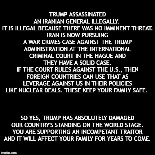 Let Me Dumb It Down For You | TRUMP ASSASSINATED AN IRANIAN GENERAL ILLEGALLY. 
IT IS ILLEGAL BECAUSE THERE WAS NO IMMINENT THREAT.
IRAN IS NOW PURSUING A WAR CRIMES CASE AGAINST THE TRUMP ADMINISTRATION AT THE INTERNATIONAL CRIMINAL COURT IN THE HAGUE AND THEY HAVE A SOLID CASE.
IF THE COURT RULES AGAINST THE U.S., THEN FOREIGN COUNTRIES CAN USE THAT AS LEVERAGE AGAINST US IN THEIR POLICIES LIKE NUCLEAR DEALS. THESE KEEP YOUR FAMILY SAFE. SO YES, TRUMP HAS ABSOLUTELY DAMAGED OUR COUNTRY'S STANDING ON THE WORLD STAGE.
YOU ARE SUPPORTING AN INCOMPETANT TRAITOR AND IT WILL AFFECT YOUR FAMILY FOR YEARS TO COME. | image tagged in donald trump,trump supporters,war,crime,iran,impeach trump | made w/ Imgflip meme maker