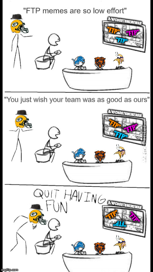 Quit Having Fun | "FTP memes are so low effort"; R/NFCNORTHMEMEWAR; "FTP"; "FTP"; "FTP"; "You just wish your team was as good as ours"; R/NFCNORTHMEMEWAR; "FTP"; "FTP"; "FTP"; R/NFCNORTHMEMEWAR; "FTP"; "FTP"; "FTP" | image tagged in quit having fun,NFCNorthMemeWar | made w/ Imgflip meme maker