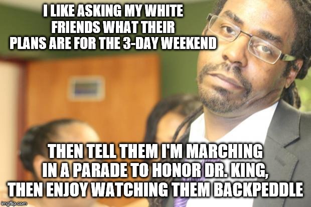 skeptical black guy | I LIKE ASKING MY WHITE FRIENDS WHAT THEIR PLANS ARE FOR THE 3-DAY WEEKEND; THEN TELL THEM I'M MARCHING IN A PARADE TO HONOR DR. KING, THEN ENJOY WATCHING THEM BACKPEDDLE | image tagged in skeptical black guy | made w/ Imgflip meme maker
