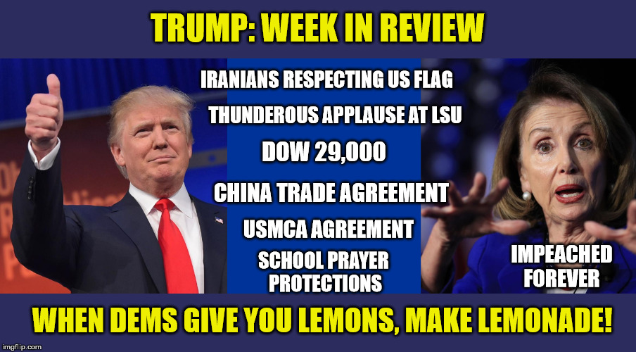 TRUMP: WEEK IN REVIEW; IRANIANS RESPECTING US FLAG; THUNDEROUS APPLAUSE AT LSU; DOW 29,000; CHINA TRADE AGREEMENT; USMCA AGREEMENT; IMPEACHED FOREVER; SCHOOL PRAYER 
PROTECTIONS; WHEN DEMS GIVE YOU LEMONS, MAKE LEMONADE! | image tagged in memes,impeachment,president trump,winner,maga | made w/ Imgflip meme maker