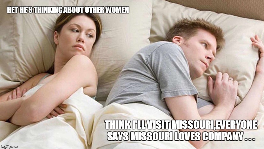 I Bet He's Thinking About Other Women | BET HE'S THINKING ABOUT OTHER WOMEN; THINK I'LL VISIT MISSOURI,EVERYONE SAYS MISSOURI LOVES COMPANY . . . | image tagged in i bet he's thinking about other women,bad pun,funny memes,lol so funny,too funny,funny meme | made w/ Imgflip meme maker