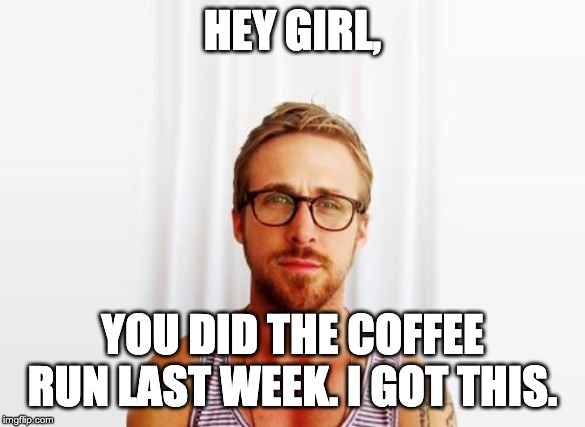 Ryan Gosling Hey Girl |  HEY GIRL, YOU DID THE COFFEE RUN LAST WEEK. I GOT THIS. | image tagged in ryan gosling hey girl | made w/ Imgflip meme maker