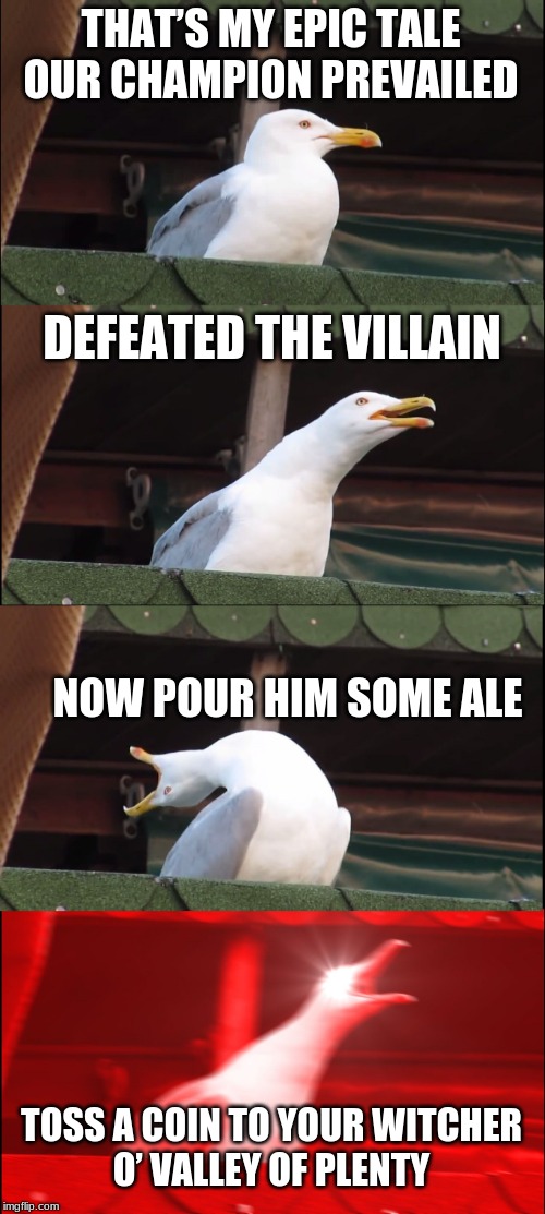 Inhaling Seagull | THAT’S MY EPIC TALE
OUR CHAMPION PREVAILED; DEFEATED THE VILLAIN; NOW POUR HIM SOME ALE; TOSS A COIN TO YOUR WITCHER
O’ VALLEY OF PLENTY | image tagged in memes,inhaling seagull | made w/ Imgflip meme maker