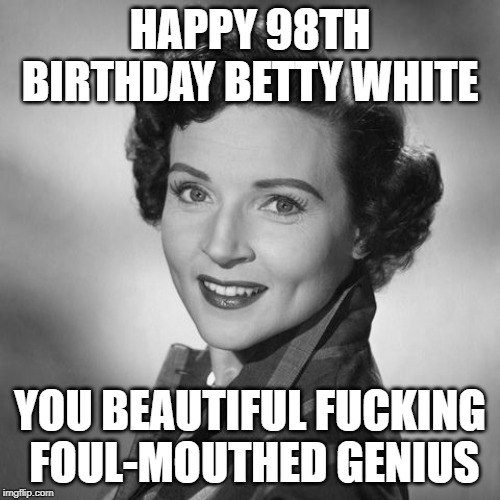 Happy 98th Birthday Betty White | HAPPY 98TH BIRTHDAY BETTY WHITE; YOU BEAUTIFUL FUCKING  FOUL-MOUTHED GENIUS | image tagged in birthday,happy birthday,betty white | made w/ Imgflip meme maker