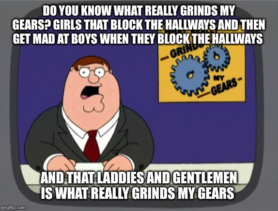 Peter Griffin News | DO YOU KNOW WHAT REALLY GRINDS MY GEARS? GIRLS THAT BLOCK THE HALLWAYS AND THEN GET MAD AT BOYS WHEN THEY BLOCK THE HALLWAYS; AND THAT LADDIES AND GENTLEMEN IS WHAT REALLY GRINDS MY GEARS | image tagged in memes,peter griffin news | made w/ Imgflip meme maker