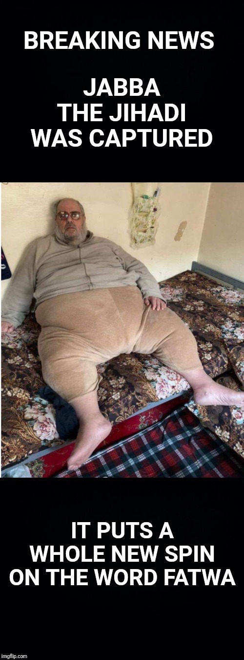 The loaded all 560 lbs of him onto a flatbed truck. | JABBA THE JIHADI WAS CAPTURED; BREAKING NEWS; IT PUTS A WHOLE NEW SPIN ON THE WORD FATWA | image tagged in black background,isis,jihadist,jihad,fat | made w/ Imgflip meme maker