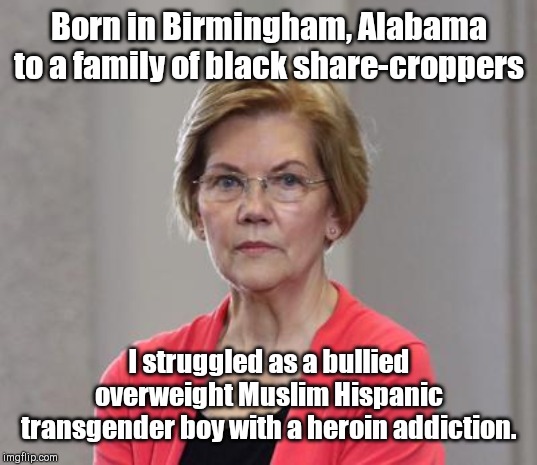 The sufferings of Warren | Born in Birmingham, Alabama to a family of black share-croppers; I struggled as a bullied overweight Muslim Hispanic transgender boy with a heroin addiction. | image tagged in elizabeth warren puts on her serious face,playing the victim card,fictitious suffering,political humor | made w/ Imgflip meme maker