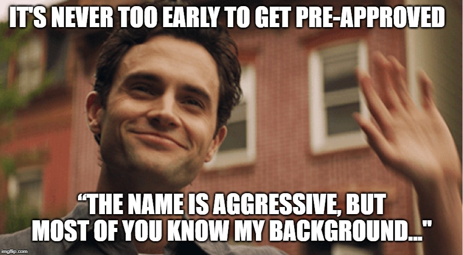 Joe Goldberg | IT'S NEVER TOO EARLY TO GET PRE-APPROVED; “THE NAME IS AGGRESSIVE, BUT MOST OF YOU KNOW MY BACKGROUND..." | image tagged in joe goldberg | made w/ Imgflip meme maker