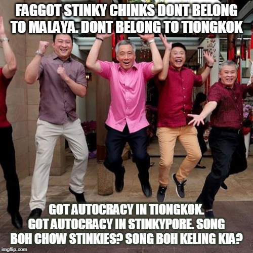 FAGGOT STINKY CHINKS DONT BELONG TO MALAYA. DONT BELONG TO TIONGKOK; GOT AUTOCRACY IN TIONGKOK. GOT AUTOCRACY IN STINKYPORE. SONG BOH CHOW STINKIES? SONG BOH KELING KIA? | made w/ Imgflip meme maker