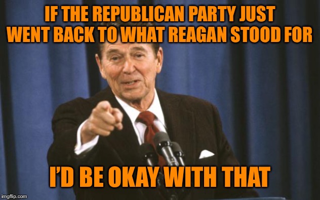 I miss the days of blind GOP worship of Ronald Reagan. At least he got some things right instead of literally everything wrong | IF THE REPUBLICAN PARTY JUST WENT BACK TO WHAT REAGAN STOOD FOR; I’D BE OKAY WITH THAT | image tagged in ronald reagan,gop,reagan,politics,republicans,republican | made w/ Imgflip meme maker