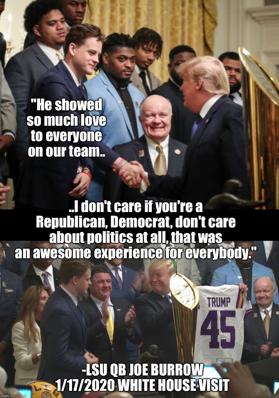 Trump hosting the LSU team at the WH. How awesome would that be? | "He showed so much love to everyone on our team.. ..I don't care if you're a Republican, Democrat, don't care about politics at all, that was an awesome experience for everybody."; -LSU QB JOE BURROW 1/17/2020 WHITE HOUSE VISIT | image tagged in maga | made w/ Imgflip meme maker