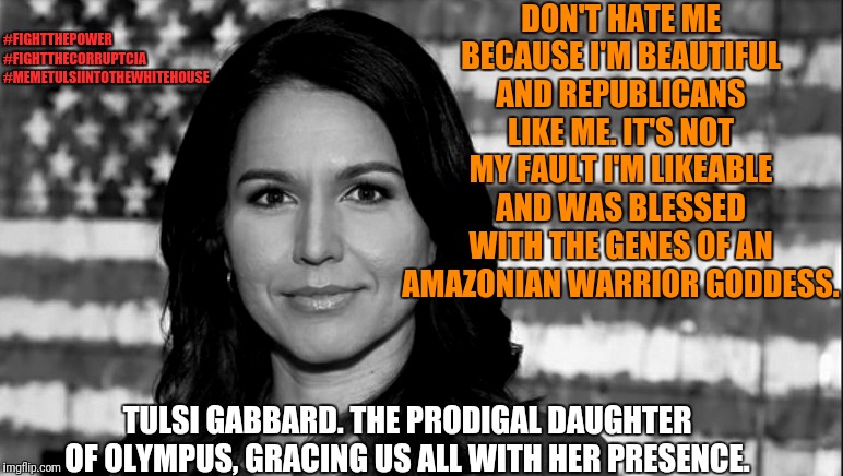 Just another normal day triggering Leftists. They say everytime a Leftist is triggered, an angel gets it's wings. | DON'T HATE ME BECAUSE I'M BEAUTIFUL AND REPUBLICANS LIKE ME. IT'S NOT MY FAULT I'M LIKEABLE AND WAS BLESSED WITH THE GENES OF AN AMAZONIAN WARRIOR GODDESS. #FIGHTTHEPOWER
#FIGHTTHECORRUPTCIA
#MEMETULSIINTOTHEWHITEHOUSE; TULSI GABBARD. THE PRODIGAL DAUGHTER OF OLYMPUS, GRACING US ALL WITH HER PRESENCE. | image tagged in tulsi gabbard,memes,political meme,funny memes,election 2020,funny | made w/ Imgflip meme maker
