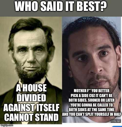 A house divided | WHO SAID IT BEST? A HOUSE DIVIDED AGAINST ITSELF CANNOT STAND; MOTHER F** YOU BETTER PICK A SIDE CUZ IT CAN’T BE BOTH SIDES. SOONER OR LATER YOU’RE GONNA BE CALLED TO BOTH SIDES AT THE SAME TIME AND YOU CAN’T SPLIT YOURSELF IN HALF | image tagged in aaron hernandez,wisdom,abraham lincoln,netflix | made w/ Imgflip meme maker