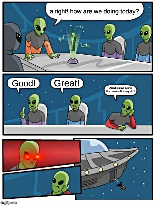 Alien Meeting Suggestion Meme | alright! how are we doing today? Great! Good! Aren't just we acting like humans like they did? | image tagged in memes,alien meeting suggestion,boardroom meeting suggestion | made w/ Imgflip meme maker