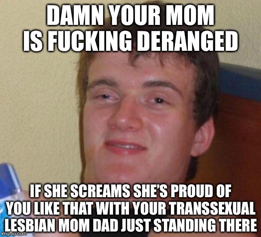 stoned guy | DAMN YOUR MOM IS F**KING DERANGED IF SHE SCREAMS SHE’S PROUD OF YOU LIKE THAT WITH YOUR TRANSSEXUAL LESBIAN MOM DAD JUST STANDING THERE | image tagged in stoned guy | made w/ Imgflip meme maker