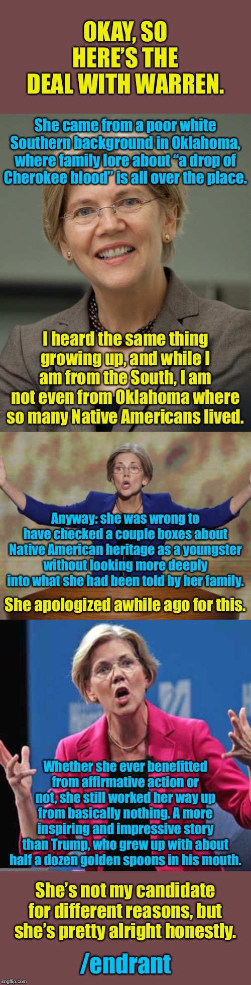 The Fauxcahontas origin story. | OKAY, SO HERE’S THE DEAL WITH WARREN. She came from a poor white Southern background in Oklahoma, where family lore about “a drop of Cherokee blood” is all over the place. I heard the same thing growing up, and while I am from the South, I am not even from Oklahoma where so many Native Americans lived. Anyway: she was wrong to have checked a couple boxes about Native American heritage as a youngster without looking more deeply into what she had been told by her family. She apologized awhile ago for this. Whether she ever benefitted from affirmative action or not, she still worked her way up from basically nothing. A more inspiring and impressive story than Trump, who grew up with about half a dozen golden spoons in his mouth. She’s not my candidate for different reasons, but she’s pretty alright honestly. /endrant | image tagged in elizabeth warren,pocahontas,warren,politics,democrats,election 2020 | made w/ Imgflip meme maker