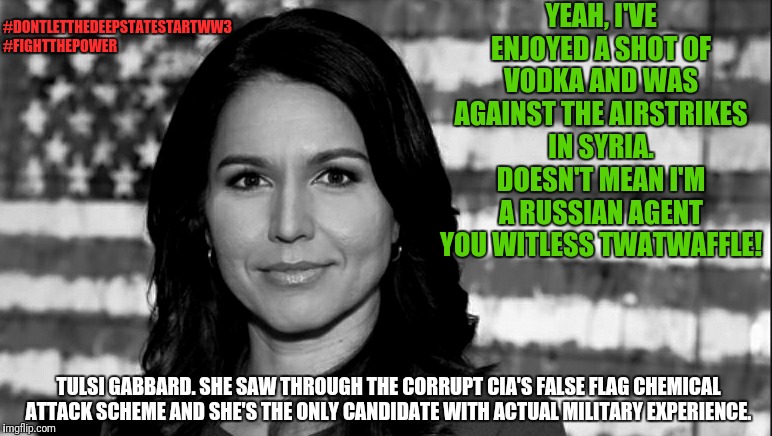 "Do I trigger you? Good! Only the weak and the wicked shall come to fear and loathe me." | YEAH, I'VE ENJOYED A SHOT OF VODKA AND WAS AGAINST THE AIRSTRIKES IN SYRIA. DOESN'T MEAN I'M A RUSSIAN AGENT YOU WITLESS TWATWAFFLE! #DONTLETTHEDEEPSTATESTARTWW3
#FIGHTTHEPOWER; TULSI GABBARD. SHE SAW THROUGH THE CORRUPT CIA'S FALSE FLAG CHEMICAL ATTACK SCHEME AND SHE'S THE ONLY CANDIDATE WITH ACTUAL MILITARY EXPERIENCE. | image tagged in tulsi gabbard,memes,funny memes,election 2020,political meme,politics | made w/ Imgflip meme maker