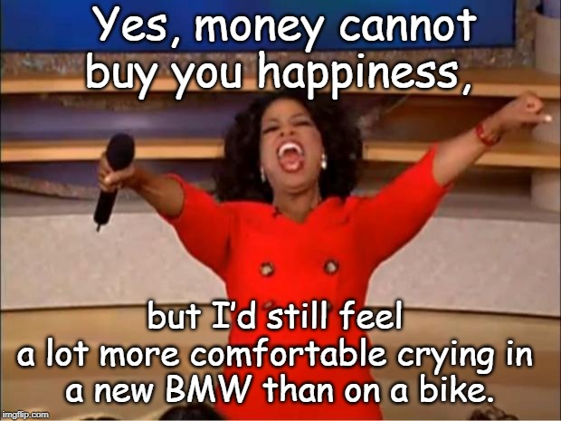 Oprah You Get A | Yes, money cannot buy you happiness, but I’d still feel 
a lot more comfortable crying in 
a new BMW than on a bike. | image tagged in memes,oprah you get a | made w/ Imgflip meme maker
