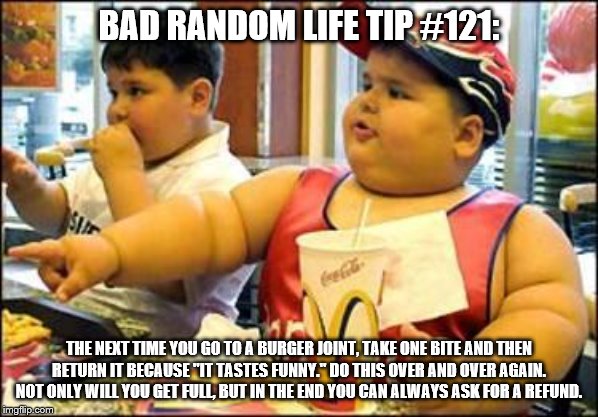 food! | BAD RANDOM LIFE TIP #121:; THE NEXT TIME YOU GO TO A BURGER JOINT, TAKE ONE BITE AND THEN RETURN IT BECAUSE "IT TASTES FUNNY." DO THIS OVER AND OVER AGAIN. NOT ONLY WILL YOU GET FULL, BUT IN THE END YOU CAN ALWAYS ASK FOR A REFUND. | image tagged in food | made w/ Imgflip meme maker