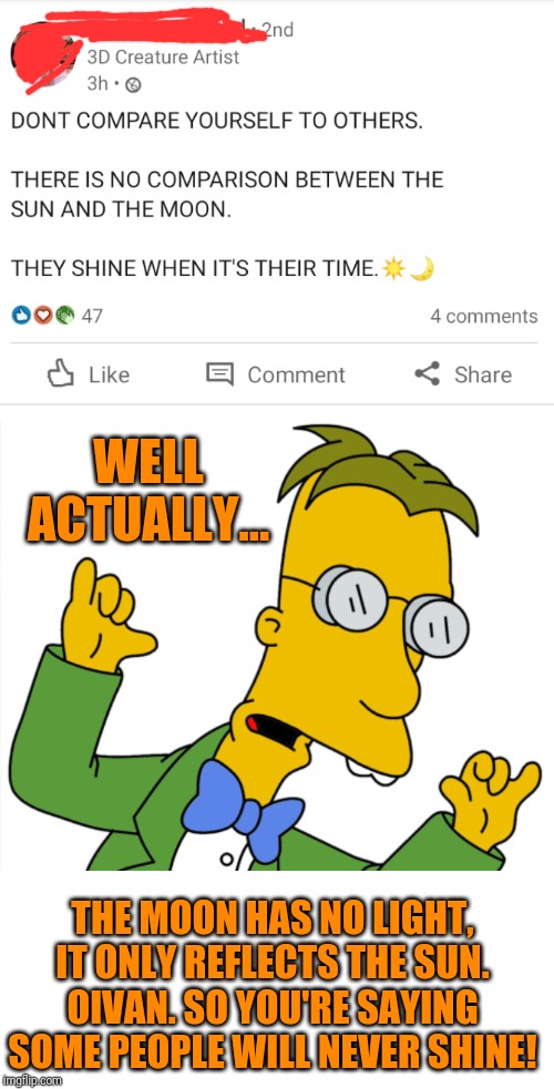 WELL ACTUALLY... THE MOON HAS NO LIGHT, IT ONLY REFLECTS THE SUN. OIVAN. SO YOU'RE SAYING SOME PEOPLE WILL NEVER SHINE! | image tagged in frink out | made w/ Imgflip meme maker