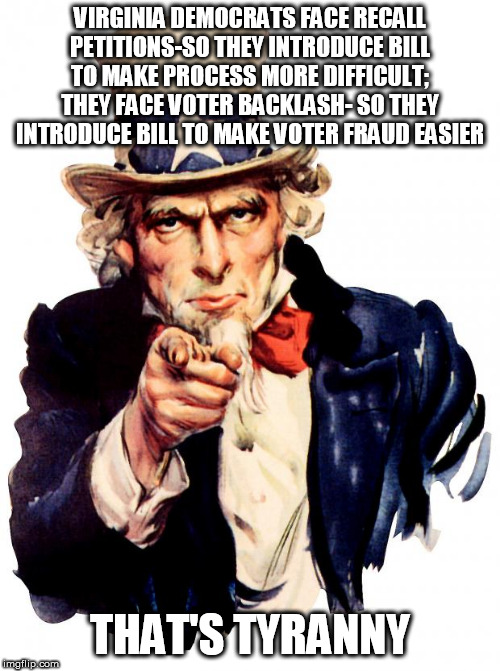 Uncle Sam | VIRGINIA DEMOCRATS FACE RECALL PETITIONS-SO THEY INTRODUCE BILL TO MAKE PROCESS MORE DIFFICULT; THEY FACE VOTER BACKLASH- SO THEY INTRODUCE BILL TO MAKE VOTER FRAUD EASIER; THAT'S TYRANNY | image tagged in memes,uncle sam | made w/ Imgflip meme maker