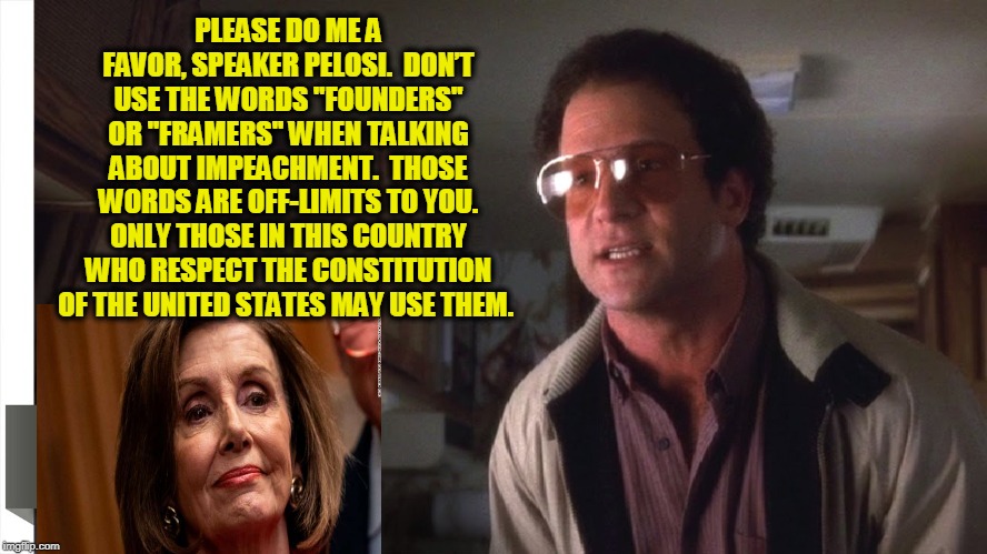 The Founders/Framers Principle | PLEASE DO ME A FAVOR, SPEAKER PELOSI.  DON’T USE THE WORDS "FOUNDERS" OR "FRAMERS" WHEN TALKING ABOUT IMPEACHMENT.  THOSE WORDS ARE OFF-LIMITS TO YOU. ONLY THOSE IN THIS COUNTRY WHO RESPECT THE CONSTITUTION OF THE UNITED STATES MAY USE THEM. | image tagged in founding fathers,trump impeachment,nancy pelosi | made w/ Imgflip meme maker