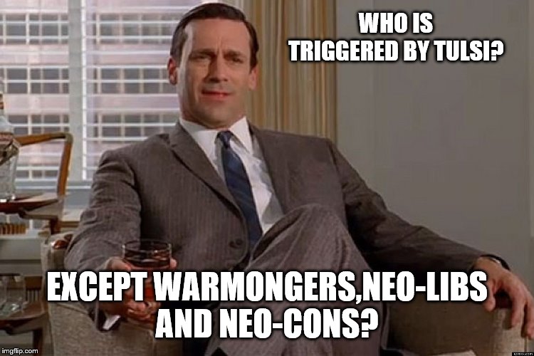 madmen | WHO IS TRIGGERED BY TULSI? EXCEPT WARMONGERS,NEO-LIBS AND NEO-CONS? | image tagged in madmen | made w/ Imgflip meme maker