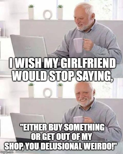 Hide the Pain Harold | I WISH MY GIRLFRIEND WOULD STOP SAYING, "EITHER BUY SOMETHING OR GET OUT OF MY SHOP, YOU DELUSIONAL WEIRDO!” | image tagged in memes,hide the pain harold | made w/ Imgflip meme maker