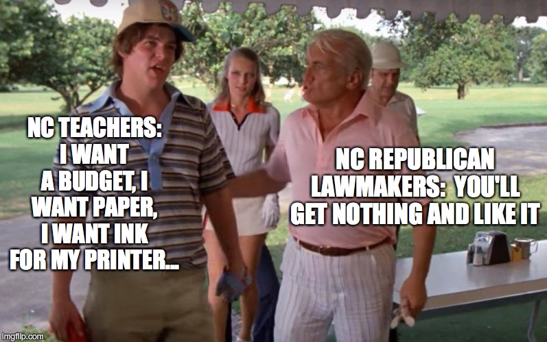 NC teacher budget | NC REPUBLICAN LAWMAKERS:  YOU'LL GET NOTHING AND LIKE IT; NC TEACHERS: I WANT A BUDGET, I WANT PAPER, I WANT INK FOR MY PRINTER... | image tagged in north carolina,teachers,budget,republicans,tax breaks | made w/ Imgflip meme maker