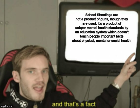 Though it's most likely my opinion, it has at least some level of truth. | School Shootings are not a product of guns, though they are used, it's a product of subpar mental health standards by an education system which doesn't teach people important facts about physical, mental or social health. | image tagged in and that's a fact,memes,school shooting,gun rights,mental health,education | made w/ Imgflip meme maker