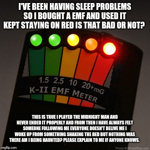  I'VE BEEN HAVING SLEEP PROBLEMS SO I BOUGHT A EMF AND USED IT KEPT STAYING ON RED IS THAT BAD OR NOT? THIS IS TRUE I PLAYED THE MIDNIGHT MAN AND NEVER ENDED IT PROPERLY AND FROM THEN I HAVE ALWAYS FELT SOMEONE FOLLOWING ME EVERYONE DOESN'T BELIVE ME I WOKE UP FROM SOMETHING SHAKING THE BED BUT NOTHING WAS THERE AM I BEING HAUNTED? PLEASE EXPLAIN TO ME IF ANYONE KNOWS. | made w/ Imgflip meme maker