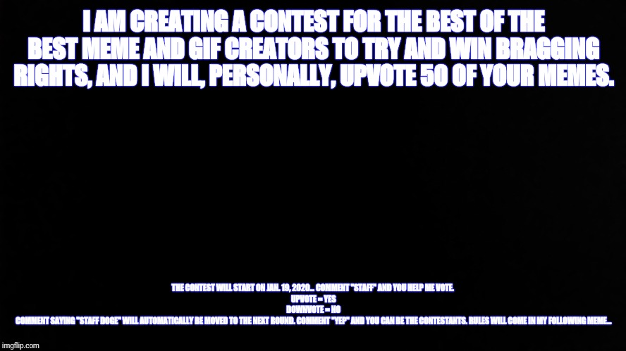 Ramone_Heights | I AM CREATING A CONTEST FOR THE BEST OF THE BEST MEME AND GIF CREATORS TO TRY AND WIN BRAGGING RIGHTS, AND I WILL, PERSONALLY, UPVOTE 50 OF YOUR MEMES. THE CONTEST WILL START ON JAN. 19, 2020... COMMENT "STAFF" AND YOU HELP ME VOTE. 
UPVOTE = YES
DOWNVOTE = NO
COMMENT SAYING "STAFF DOGE" WILL AUTOMATICALLY BE MOVED TO THE NEXT ROUND. COMMENT "YEP" AND YOU CAN BE THE CONTESTANTS. RULES WILL COME IN MY FOLLOWING MEME... | image tagged in ramone_heights | made w/ Imgflip meme maker