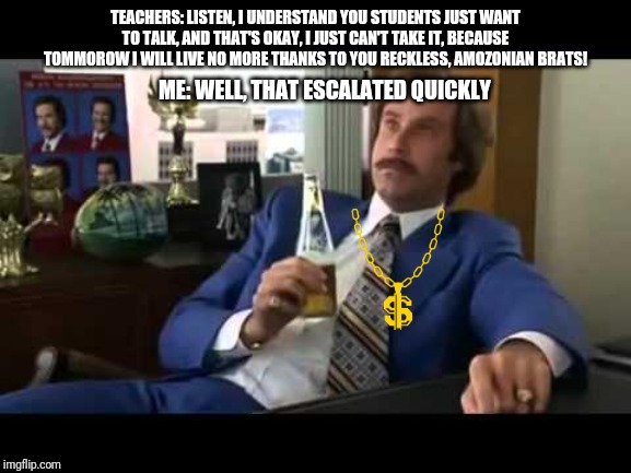 Well That Escalated Quickly | TEACHERS: LISTEN, I UNDERSTAND YOU STUDENTS JUST WANT TO TALK, AND THAT'S OKAY, I JUST CAN'T TAKE IT, BECAUSE TOMMOROW I WILL LIVE NO MORE THANKS TO YOU RECKLESS, AMOZONIAN BRATS! ME: WELL, THAT ESCALATED QUICKLY | image tagged in memes,well that escalated quickly | made w/ Imgflip meme maker