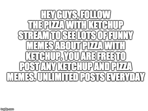 Blank White Template | HEY GUYS, FOLLOW THE PIZZA WITH KETCHUP STREAM TO SEE LOTS OF FUNNY MEMES ABOUT PIZZA WITH KETCHUP. YOU ARE FREE TO POST ANY KETCHUP AND PIZZA MEMES. UNLIMITED POSTS EVERYDAY | image tagged in blank white template | made w/ Imgflip meme maker