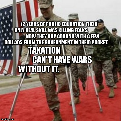 veterans lose money | 12 YEARS OF PUBLIC EDUCATION THEIR ONLY REAL SKILL WAS KILLING FOLKS.                
       NOW THEY HOP AROUND WITH A FEW DOLLARS FROM THE GOVERNMENT IN THEIR POCKET. TAXATION                         CAN'T HAVE WARS WITHOUT IT. | image tagged in veterans lose money | made w/ Imgflip meme maker