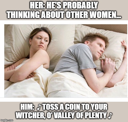Toss a coin to your witcher | HER: HE'S PROBABLY THINKING ABOUT OTHER WOMEN... HIM:  ♪ TOSS A COIN TO YOUR WITCHER, O’ VALLEY OF PLENTY ♪ | image tagged in thinking of other girls,witcher,toss a coin to your witcher | made w/ Imgflip meme maker