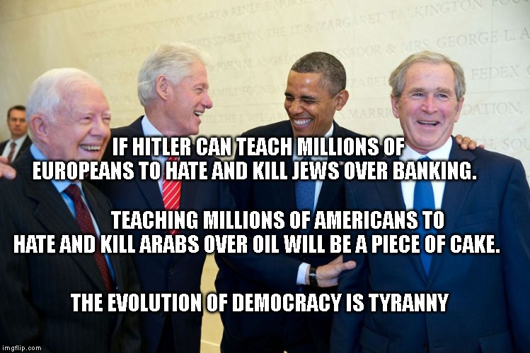 Former US Presidents Laughing | IF HITLER CAN TEACH MILLIONS OF EUROPEANS TO HATE AND KILL JEWS OVER BANKING.                                                         TEACHING MILLIONS OF AMERICANS TO HATE AND KILL ARABS OVER OIL WILL BE A PIECE OF CAKE. THE EVOLUTION OF DEMOCRACY IS TYRANNY | image tagged in former us presidents laughing | made w/ Imgflip meme maker