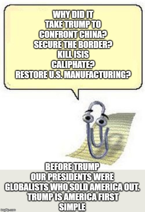 Trump is America first | WHY DID IT TAKE TRUMP TO CONFRONT CHINA? SECURE THE BORDER? KILL ISIS CALIPHATE?
RESTORE U.S. MANUFACTURING? BEFORE TRUMP OUR PRESIDENTS WERE GLOBALISTS WHO SOLD AMERICA OUT.
 TRUMP IS AMERICA FIRST
SIMPLE | image tagged in clippy blank box,america first,tump | made w/ Imgflip meme maker