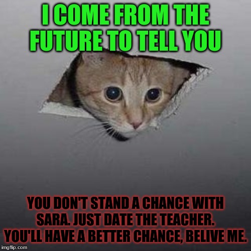 Ceiling Cat Meme | I COME FROM THE FUTURE TO TELL YOU; YOU DON'T STAND A CHANCE WITH SARA. JUST DATE THE TEACHER. YOU'LL HAVE A BETTER CHANCE, BELIVE ME. | image tagged in memes,ceiling cat,funny | made w/ Imgflip meme maker