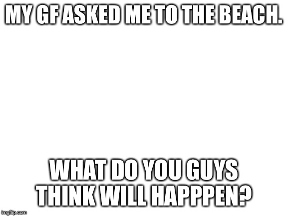 Blank White Template | MY GF ASKED ME TO THE BEACH. WHAT DO YOU GUYS THINK WILL HAPPPEN? | image tagged in blank white template | made w/ Imgflip meme maker