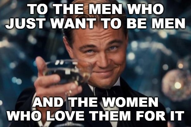 Leonardo Dicaprio Cheers | TO THE MEN WHO JUST WANT TO BE MEN; AND THE WOMEN WHO LOVE THEM FOR IT | image tagged in memes,leonardo dicaprio cheers,men,women | made w/ Imgflip meme maker