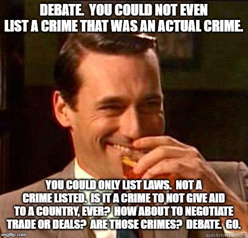 Laughing Don Draper | DEBATE.  YOU COULD NOT EVEN LIST A CRIME THAT WAS AN ACTUAL CRIME. YOU COULD ONLY LIST LAWS.  NOT A CRIME LISTED.  IS IT A CRIME TO NOT GIVE | image tagged in laughing don draper | made w/ Imgflip meme maker