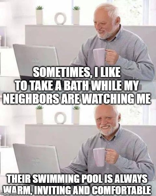 Bathing | SOMETIMES, I LIKE TO TAKE A BATH WHILE MY NEIGHBORS ARE WATCHING ME; THEIR SWIMMING POOL IS ALWAYS WARM, INVITING AND COMFORTABLE | image tagged in memes,hide the pain harold | made w/ Imgflip meme maker