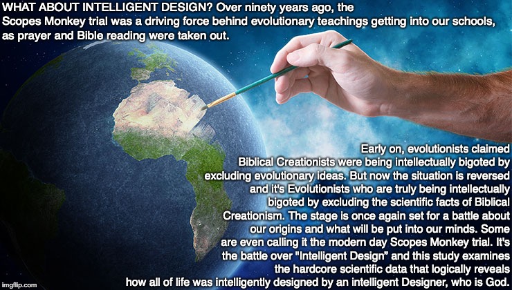 WHAT ABOUT INTELLIGENT DESIGN? Over ninety years ago, the Scopes Monkey trial was a driving force behind evolutionary teachings getting into our schools,
as prayer and Bible reading were taken out. Early on, evolutionists claimed Biblical Creationists were being intellectually bigoted by excluding evolutionary ideas. But now the situation is reversed and it's Evolutionists who are truly being intellectually bigoted by excluding the scientific facts of Biblical Creationism. The stage is once again set for a battle about our origins and what will be put into our minds. Some are even calling it the modern day Scopes Monkey trial. It's the battle over "Intelligent Design” and this study examines the hardcore scientific data that logically reveals how all of life was intelligently designed by an intelligent Designer, who is God. | image tagged in evolution,creation,school,god,jesus,bible | made w/ Imgflip meme maker