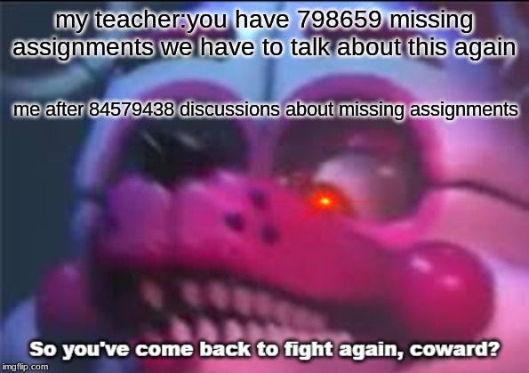 So you;'ve come back to fight again, coward? | my teacher:you have 798659 missing assignments we have to talk about this again; me after 84579438 discussions about missing assignments | image tagged in so you've come back to fight again coward | made w/ Imgflip meme maker