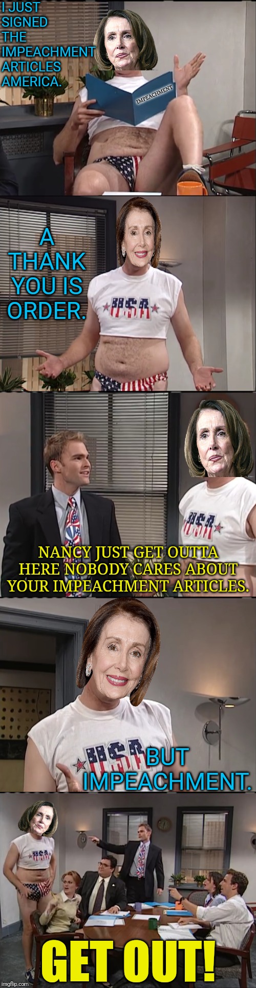 The Senate Vs Nancy Pelosi | I JUST SIGNED THE IMPEACHMENT ARTICLES AMERICA. IMPEACHMENT; A THANK YOU IS ORDER. NANCY JUST GET OUTTA HERE NOBODY CARES ABOUT YOUR IMPEACHMENT ARTICLES. BUT IMPEACHMENT. GET OUT! | image tagged in snl,trump impeachment,political meme,trump,nancy pelosi,political humor | made w/ Imgflip meme maker