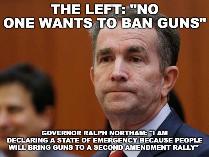 THE LEFT: "NO ONE WANTS TO BAN GUNS"; GOVERNOR RALPH NORTHAM: "I AM DECLARING A STATE OF EMERGENCY BECAUSE PEOPLE WILL BRING GUNS TO A SECOND AMENDMENT RALLY" | image tagged in memes,governor ralph northam,second amendment,2nd amendment | made w/ Imgflip meme maker